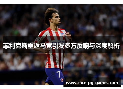 菲利克斯重返马竞引发多方反响与深度解析 菲利克斯重返马竞引发多方反响与深度解析