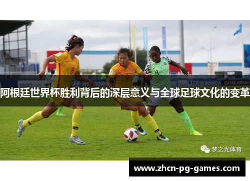 阿根廷世界杯胜利背后的深层意义与全球足球文化的变革 阿根廷世界杯胜利背后的深层意义与全球足球文化的变革